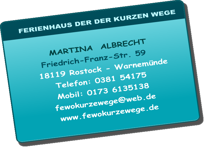 FERIENHAUS DER DER KURZEN WEGE                                               MARTINA  ALBRECHT       Friedrich-Franz-Str. 59      18119 Rostock - Warnemünde          Telefon: 0381 54175          Mobil: 0173 6135138         fewokurzewege@web.de          www.fewokurzewege.de